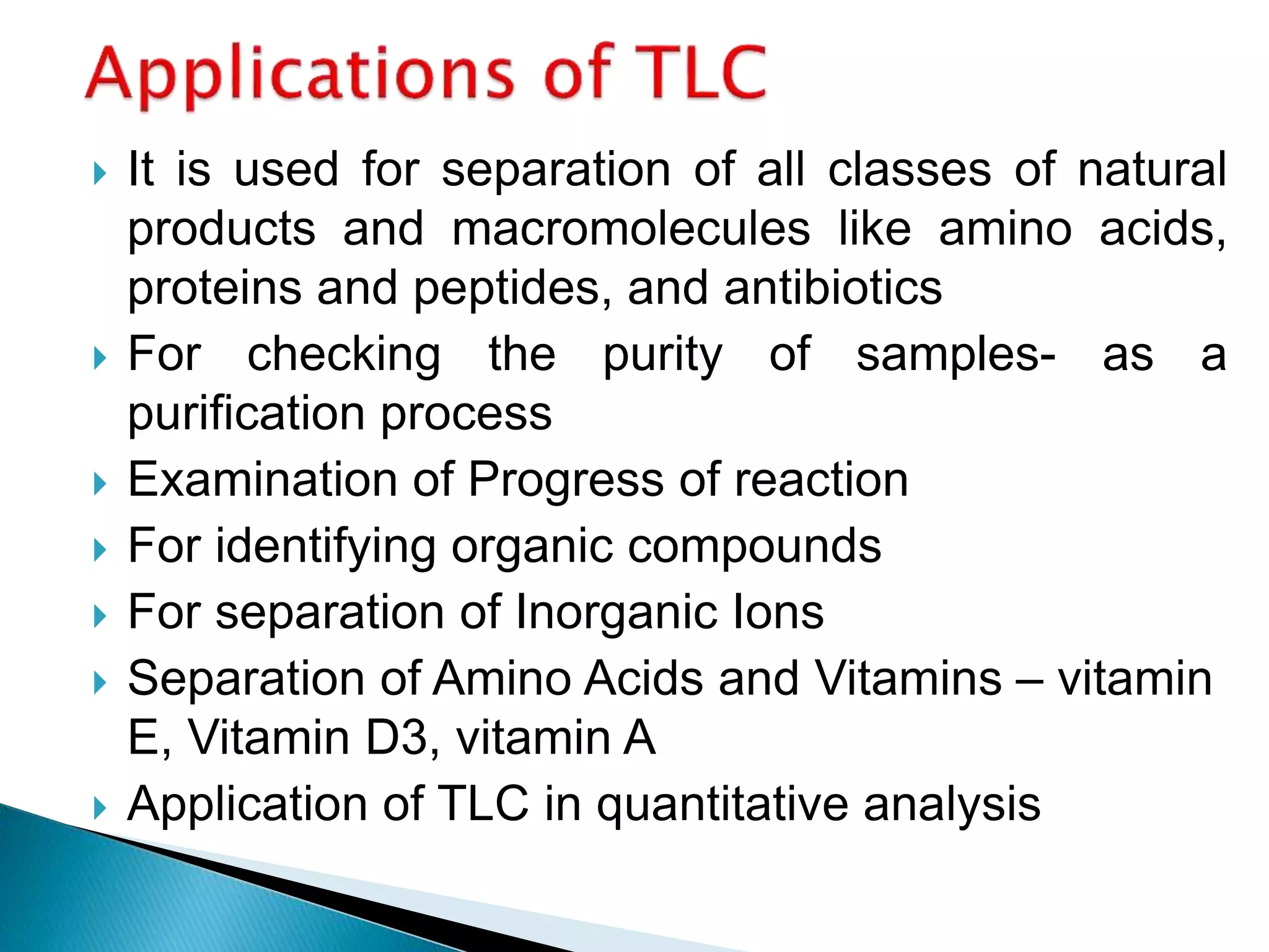  It is used for separation of all classes of natural
products and macromolecules like amino acids,
proteins and peptides, and antibiotics
 For checking the purity of samples- as a
purification process
 Examination of Progress of reaction
 For identifying organic compounds
 For separation of Inorganic Ions
 Separation of Amino Acids and Vitamins – vitamin
E, Vitamin D3, vitamin A
 Application of TLC in quantitative analysis
 