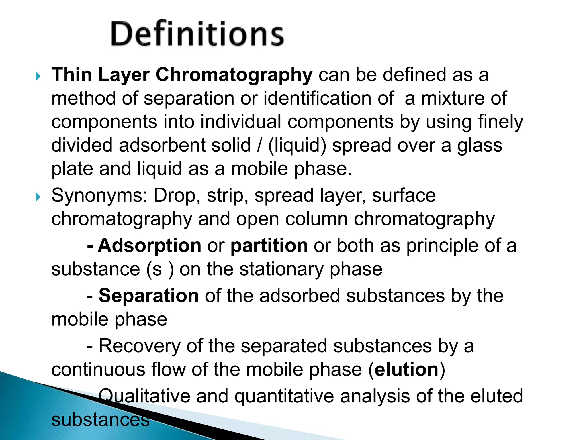  Thin Layer Chromatography can be defined as a
method of separation or identification of a mixture of
components into individual components by using finely
divided adsorbent solid / (liquid) spread over a glass
plate and liquid as a mobile phase.
 Synonyms: Drop, strip, spread layer, surface
chromatography and open column chromatography
- Adsorption or partition or both as principle of a
substance (s ) on the stationary phase
- Separation of the adsorbed substances by the
mobile phase
- Recovery of the separated substances by a
continuous flow of the mobile phase (elution)
- Qualitative and quantitative analysis of the eluted
substances
 