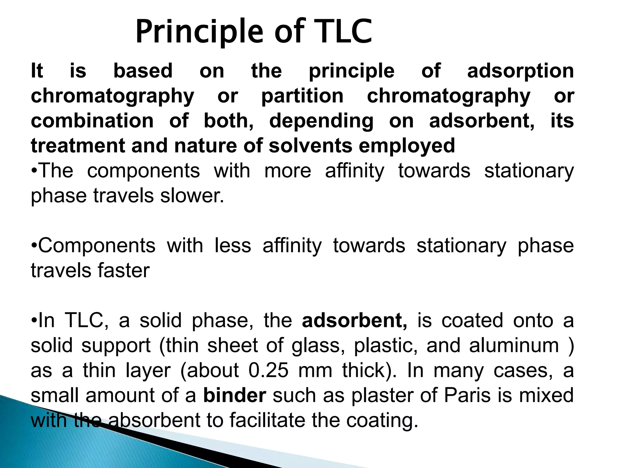 Principle of TLC
It is based on the principle of adsorption
chromatography or partition chromatography or
combination of both, depending on adsorbent, its
treatment and nature of solvents employed
•The components with more affinity towards stationary
phase travels slower.
•Components with less affinity towards stationary phase
travels faster
•In TLC, a solid phase, the adsorbent, is coated onto a
solid support (thin sheet of glass, plastic, and aluminum )
as a thin layer (about 0.25 mm thick). In many cases, a
small amount of a binder such as plaster of Paris is mixed
with the absorbent to facilitate the coating.
 