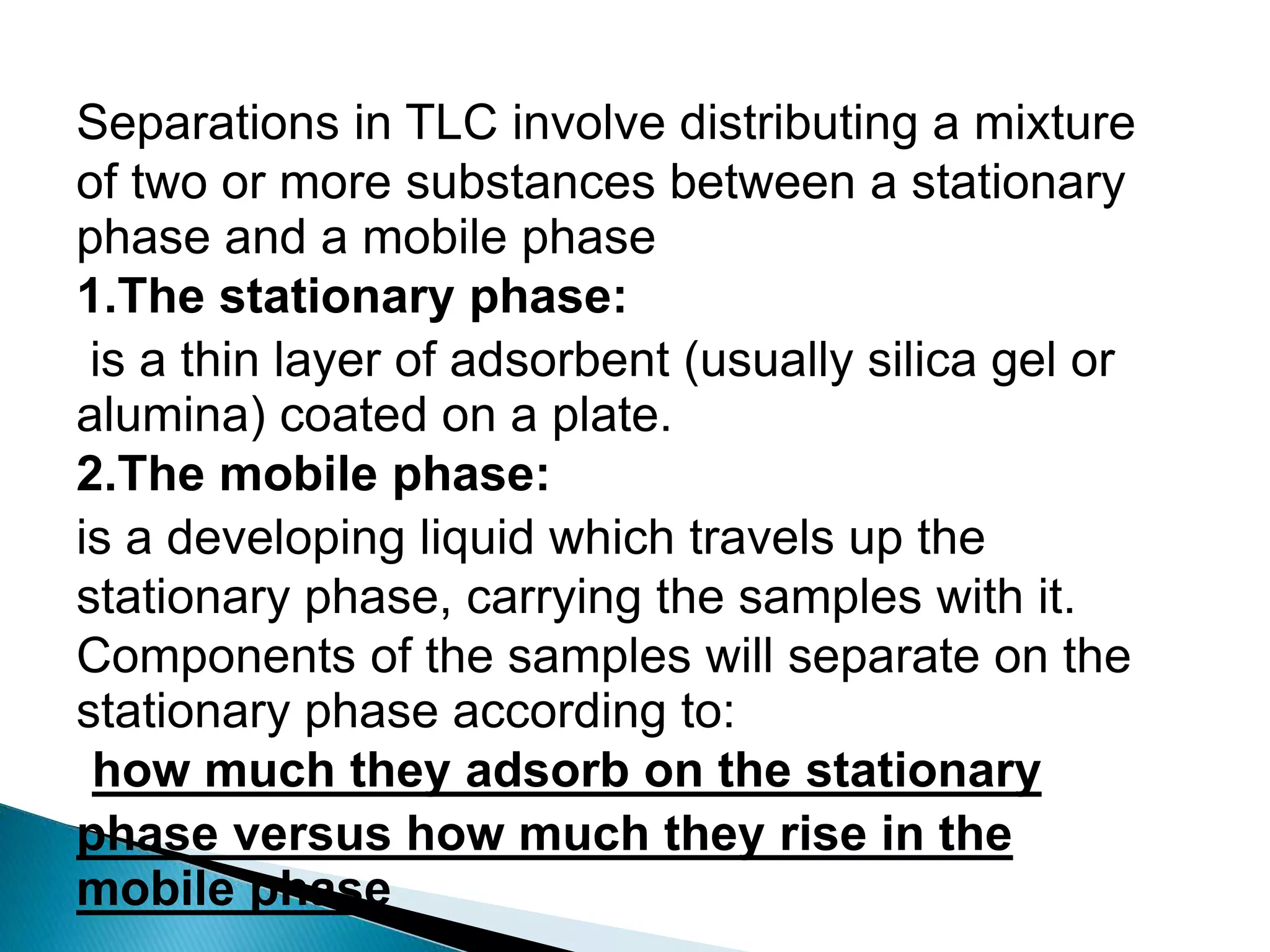 Separations in TLC involve distributing a mixture
of two or more substances between a stationary
phase and a mobile phase
1.The stationary phase:
is a thin layer of adsorbent (usually silica gel or
alumina) coated on a plate.
2.The mobile phase:
is a developing liquid which travels up the
stationary phase, carrying the samples with it.
Components of the samples will separate on the
stationary phase according to:
how much they adsorb on the stationary
phase versus how much they rise in the
mobile phase
 