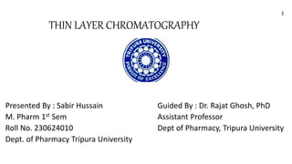 THIN LAYER CHROMATOGRAPHY
Presented By : Sabir Hussain
M. Pharm 1st Sem
Roll No. 230624010
Dept. of Pharmacy Tripura University
Guided By : Dr. Rajat Ghosh, PhD
Assistant Professor
Dept of Pharmacy, Tripura University
1
 