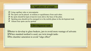 4. Application of sample
 Using capillary tube or micropipette
 The spots can be placed at rendom or equidistance from each other.
 the spots should be kept at least & 2cem above the base of the plate.
 Spotting area should not be emerged in to the mobile phase in the devlopment tank
 Atleast four spots can be spotted
5.Development tank
Better to develop in glass beakers, jars to avoid more wastage of solvents
When standard method is used, use twin trough tanks
Do chamber saturation to avoid "edge effect"
 