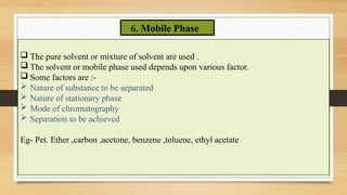 6. Mobile Phase
 The pure solvent or mixture of solvent are used .
 The solvent or mobile phase used depends upon various factor.
 Some factors are :-
 Nature of substance to be separated
 Nature of stationary phase
 Mode of chromatography
 Separation to be achieved
Eg- Pet. Ether ,carbon ,acetone, benzene ,toluene, ethyl acetate
 