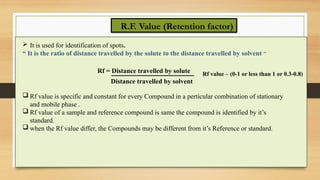 R.F. Value (Retention factor)
 It is used for identification of spots.
“ It is the ratio of distance travelled by the solute to the distance travelled by solvent “
Rf = Distance travelled by solute
Distance travelled by solvent
Rf value – (0-1 or less than 1 or 0.3-0.8)
 Rf value is specific and constant for every Compound in a perticular combination of stationary
and mobile phase .
 Rf value of a sample and reference compound is same the compound is identified by it’s
standard.
 when the Rf value differ, the Compounds may be different from it’s Reference or standard.
 