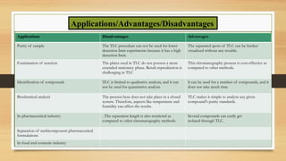 Applications/Advantages/Disadvantages
Applications Disadvantages Advantages
Purity of sample The TLC procedure can not be used for lower
detection limit experiments because it has a high
detection limit.
The separated spots of TLC can be further
visualized without any trouble.
Examination of reaction The plates used in TLC do not possess a more
extended stationary phase. Result reproduction is
challenging in TLC
This chromatography process is cost-effective as
compared to other methods.
Identification of compounds TLC is limited to qualitative analysis, and it can
not be used for quantitative analysis
lt can be used for a number of compounds, and it
does not take much time
Biochemical analysis The process here does not take place in a closed
system. Therefore, aspects like temperature and
humidity can affect the results.
TLC makes it simple to analyze any given
compound's purity standards.
In pharmaceutical industry . The separation length is also restricted as
compared to other chromatography methods
Several compounds can easily get
isolated through TLC.
Separation of multicomponent pharmaceutical
formulations
In food and cosmetic industry
 