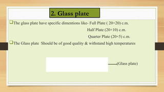 The glass plate have specific dimentions like- Full Plate ( 20×20) c.m.
Half Plate (20×10) c.m.
Quarter Plate (20×5) c.m.
The Glass plate Should be of good quality & withstand high temperatures
(Glass plate)
2. Glass plate
 