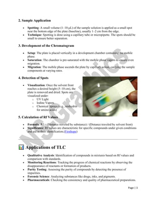 Page | 3
2. Sample Application
• Spotting: A small volume (1–10 μL) of the sample solution is applied as a small spot
near the bottom edge of the plate (baseline), usually 1–2 cm from the edge.
• Technique: Spotting is done using a capillary tube or micropipette. The spots should be
small to ensure better separation.
3. Development of the Chromatogram
• Setup: The plate is placed vertically in a development chamber containing the mobile
phase.
• Saturation: The chamber is pre-saturated with the mobile phase vapors to ensure even
migration.
• Migration: The mobile phase ascends the plate by capillary action, carrying the sample
components at varying rates.
4. Detection of Spots
• Visualization: Once the solvent front
reaches a desired height (5–10 cm), the
plate is removed and dried. Spots are
visualized under:
o UV Light
o Iodine Vapors
o Chemical Sprays (e.g., ninhydrin
for amino acids)
5. Calculation of Rf Values
• Formula: Rf = (Distance traveled by substance) / (Distance traveled by solvent front)
• Significance: Rf values are characteristic for specific compounds under given conditions
and aid in their identification.(Firsthope)
Applications of TLC
• Qualitative Analysis: Identification of compounds in mixtures based on Rf values and
comparison with standards.
• Monitoring Reactions: Tracking the progress of chemical reactions by observing the
disappearance of reactants or formation of products.
• Purity Testing: Assessing the purity of compounds by detecting the presence of
impurities.
• Forensic Science: Analyzing substances like drugs, inks, and pigments.
• Pharmaceuticals: Checking the consistency and quality of pharmaceutical preparations.
 