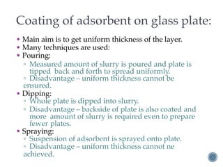 Coating of adsorbent on glass plate:
• Main aim is to get uniform thickness of the layer.
• Many techniques are used:
• Pouring:
▫ Measured amount of slurry is poured and plate is
tipped back and forth to spread uniformly.
▫ Disadvantage – uniform thickness cannot be
ensured.
• Dipping:
▫ Whole plate is dipped into slurry.
▫ Disadvantage – backside of plate is also coated and
more amount of slurry is required even to prepare
fewer plates.
• Spraying:
▫ Suspension of adsorbent is sprayed onto plate.
▫ Disadvantage – uniform thickness cannot ne
achieved.
 