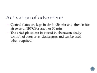 Activation of adsorbent:
• Coated plates are kept in air for 30 min and then in hot
air oven at 110°C for another 30 min.
• The dried plates can be stored in thermostatically
controlled oven or in desiccators and can be used
when required.
 