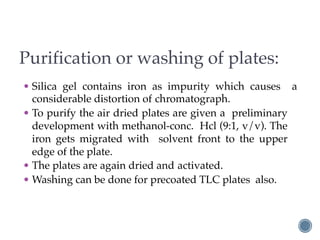 Purification or washing of plates:
• Silica gel contains iron as impurity which causes a
considerable distortion of chromatograph.
• To purify the air dried plates are given a preliminary
development with methanol-conc. Hcl (9:1, v/v). The
iron gets migrated with solvent front to the upper
edge of the plate.
• The plates are again dried and activated.
• Washing can be done for precoated TLC plates also.
 