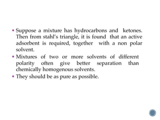 • Suppose a mixture has hydrocarbons and ketones.
Then from stahl’s triangle, it is found that an active
adsorbent is required, together with a non polar
solvent.
• Mixtures of two or more solvents of different
polarity often give better separation than
chemically homogenous solvents.
• They should be as pure as possible.
 
