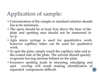 Application of sample:
• Concentration of the sample or standard solution should
has to be minimum.
• The spots should be at least 2cm above the base of the
plate and spotting area should not be immersed in
m/p.
• Agla micro syringe is used for quantitative work,
however capillary tubes can be used for qualitative
work.
• To spot the plate, simply touch the capillary tube end to
the coated side of the plate. The solvent should quickly
evaporate leaving mixture behind on the plate.
• Excessive spotting leads to smearing, smudging and
spot overlap will result making identification of
separated components difficult.
 