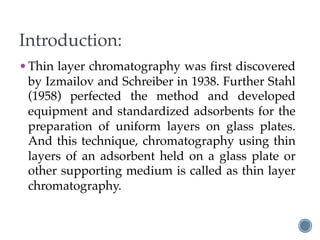 Introduction:
•Thin layer chromatography was first discovered
by Izmailov and Schreiber in 1938. Further Stahl
(1958) perfected the method and developed
equipment and standardized adsorbents for the
preparation of uniform layers on glass plates.
And this technique, chromatography using thin
layers of an adsorbent held on a glass plate or
other supporting medium is called as thin layer
chromatography.
 