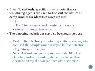 • Specific methods: specific spray or detecting or
visualizing agents are used to find out the nature of
compound or for identification purposes.
▫ Eg.
– Fecl3 for phenolic and tannin compounds
– ninhydrin for amino acids.
• The detecting techniques can also be categorized as:
▫ Destructive technique: when specific spray agents
are used the samples are destroyed before detection.
– Eg. Ninhydrin reagent
▫ Non destructive technique: methods like UV
chamber, iodine chamber, densitometry method
doesn’t destroy the sample even after detection.
 