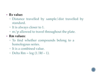 • Rx value:
▫ Distance travelled by sample/dist travelled by
standard.
▫ It is always closer to 1.
▫ m/p allowed to travel throughout the plate.
• Rm values:
▫ To find whether compounds belong to a
homologous series.
▫ It is a combined value.
▫ Delta Rm = log (1/Rf – 1).
 