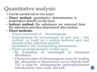 Quantitative analysis:
• Can be carried out in two ways:
• Direct method: quantitative determination is
undertaken directly on the layer.
• Indirect method: the substances are removed from
the adsorbent and then determined after elution.
• Direct methods:
▫ Visual assessment of chromatogram.
▫ Determination by measurement of spot area – this
method is based on a relation between spot and
amount of the substance present.
▫ Quantitative TLC incorporating densitometer.
▫ Direct spectrophotometry on thin layer-
– By evaluation of wavelength of maximum
absorbance.
– Characterization of chromatogram zones by reading
the absorption or fluorescence curves directly from
TLC is done by chromatogram spectrophotometer
introduced by zeiss, stahl and jork.
 