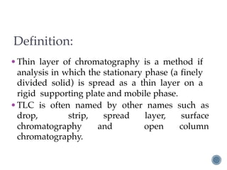 Definition:
•Thin layer of chromatography is a method if
analysis in which the stationary phase (a finely
divided solid) is spread as a thin layer on a
rigid supporting plate and mobile phase.
•TLC is often named by other names such as
drop, strip, spread layer, surface
chromatography and open column
chromatography.
 