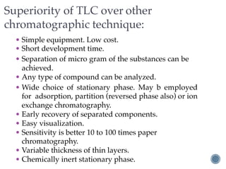 Superiority of TLC over other
chromatographic technique:
• Simple equipment. Low cost.
• Short development time.
• Separation of micro gram of the substances can be
achieved.
• Any type of compound can be analyzed.
• Wide choice of stationary phase. May b employed
for adsorption, partition (reversed phase also) or ion
exchange chromatography.
• Early recovery of separated components.
• Easy visualization.
• Sensitivity is better 10 to 100 times paper
chromatography.
• Variable thickness of thin layers.
• Chemically inert stationary phase.
 