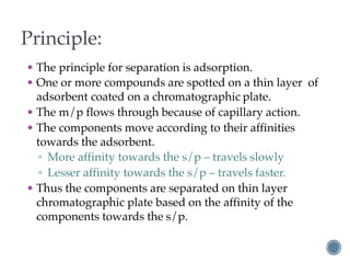 Principle:
• The principle for separation is adsorption.
• One or more compounds are spotted on a thin layer of
adsorbent coated on a chromatographic plate.
• The m/p flows through because of capillary action.
• The components move according to their affinities
towards the adsorbent.
▫ More affinity towards the s/p – travels slowly
▫ Lesser affinity towards the s/p – travels faster.
• Thus the components are separated on thin layer
chromatographic plate based on the affinity of the
components towards the s/p.
 