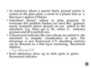 • As stationary phase a special finely ground matrix is
coated on the glass plate, a metal or a plastic film as a
thin layer ( approx 0.25mm).
• Adsorbent doesn’t adhere to plate properly. To
overcome this problem binders are used like gypsum,
starch, hydrated silicon dioxide etc are added to the
adsorbent. E.g. Silica gel G 60, where G indicates
gypsum and 60 is particle size.
• A fluorescent indicator like zinc silicate are added to the
adsorbent to simplify visualization of spot. The
advantage is non fluorescent U.V absorbing analytes
can be detected on a thin layer containing fluorescent
additive.
▫ E.g. silica gel GF
• Such substances show up as dark spots as green
fluorescent indicator.
 