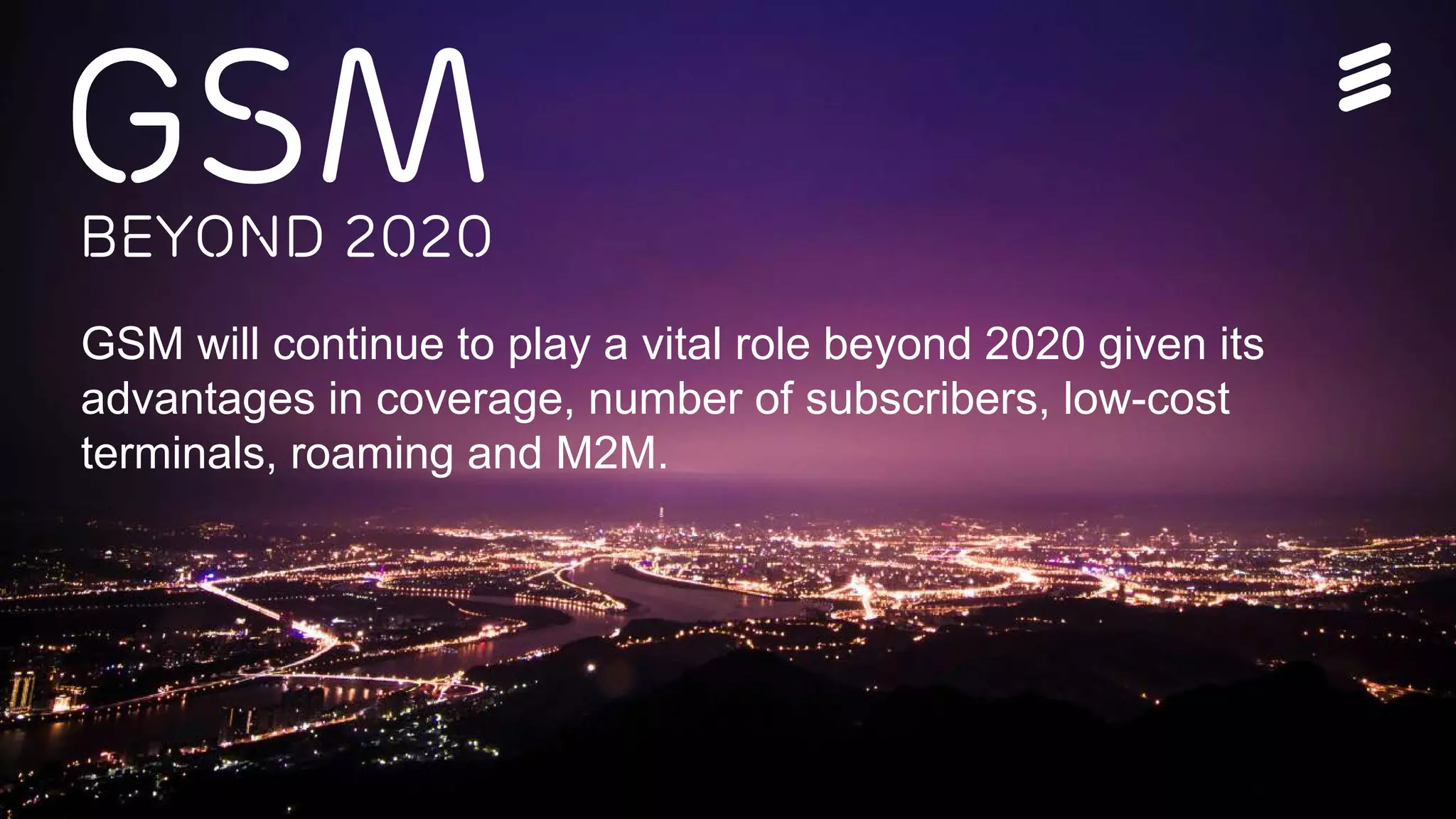 Ericsson Thin Layer GSM | Ericsson Confidential | 26/221 09-FGB 101 097 Uen, Rev A1 | 2014-11-07 | Page 2
GSMBeyond 2020
GSM will continue to play a vital role beyond 2020 given its
advantages in coverage, number of subscribers, low-cost
terminals, roaming and M2M.
 