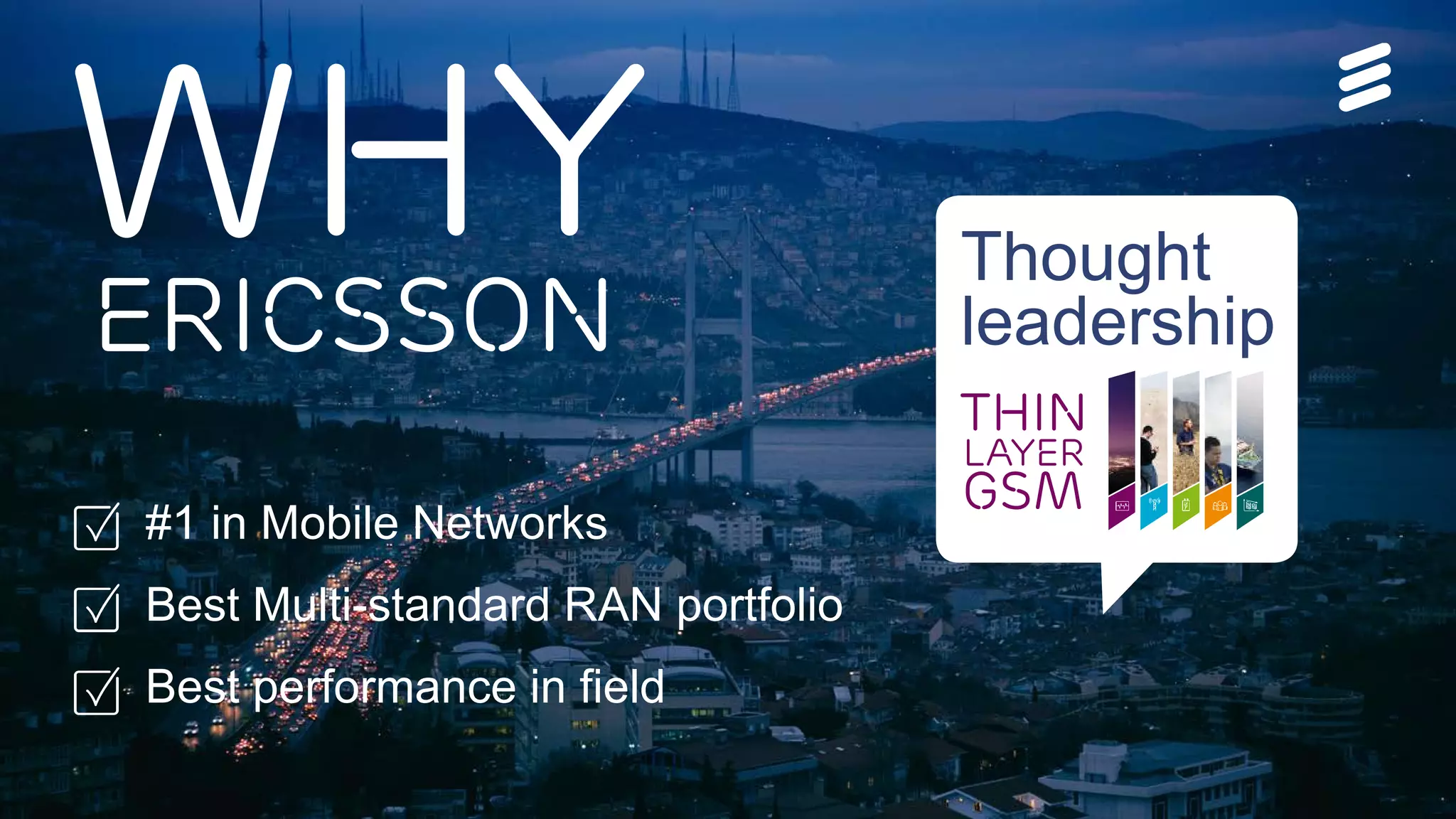 Ericsson Thin Layer GSM | Ericsson Confidential | 26/221 09-FGB 101 097 Uen, Rev A1 | 2014-11-07 | Page 26
WhyEricsson
#1 in Mobile Networks
Best Multi-standard RAN portfolio
Best performance in field
THIN
Layer
GSM
Thought
leadership
 