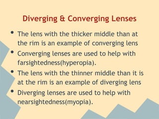 Diverging & Converging Lenses

•
•

•
•

The lens with the thicker middle than at
the rim is an example of converging lens
Converging lenses are used to help with
farsightedness(hyperopia).

The lens with the thinner middle than it is
at the rim is an example of diverging lens
Diverging lenses are used to help with
nearsightedness(myopia).

 