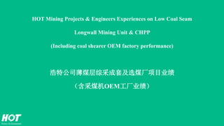 HOT Mining Projects & Engineers Experiences on Low Coal Seam
Longwall Mining Unit & CHPP
(Including coal shearer OEM factory performance)
浩特公司薄煤层综采成套及选煤厂项目业绩
（含采煤机OEM工厂业绩）
 