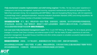 Fully-mechanized complete implementation and chief mining engineer: Fei Mao. He has many years’ experience in
underground coal mining management, equipment sourcing, equipment maintenances and technical development in the
field of low coal seam mining. He is cooperating with BHP Billiton, Vale and Guangdong Rising Group, with rich experience
in several large mine’s geological exploration, resource evaluation (Australian Standard JORC) and mining acquisitions. Mr.
Mao is the youngest Chinese member of Australian Coal Association.
综采成套及采矿专家：毛飞，博士。拥有多年的一线生产管理、设备招投标、设备采购、技术开发等采煤技术领域的经验。
并与必和必拓、淡水河谷、中国广晟等合作，拥有多个大型矿山的地质勘探、资源评价(澳洲JORC标准)、矿山并购的经验。
毛先生是澳洲煤炭领域最年轻的的中-澳联合专家组成员。
Low coal seam fully-mechanized management expert: Prior to join HOT Mining, Mr. Nengjun Yu, he is deputy general
manager of Yunnan Coal Chem Company and external expert of HOT. He has nearly 30 years’ experience of coal mine
production management. He guided Housuo Coal Mine and other similar projects to complete successful implementation of
low coal seam fully mechanized.
薄煤层综采管理专家：余能俊， HOT煤业顾问，原重煤集团天府矿务局总工程师，国家瓦斯专家组委员。
余先生拥有超过30年的煤矿一线生产管理、矿山建设、事故处理等经验。引导天府矿务局以及重庆能投集团下属煤矿等项目
成功实施薄煤层综采、大倾角综采、瓦斯抽放及综合利用等具有突破意义的代表项目。
 