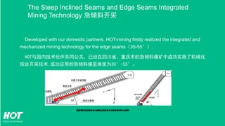 Developed with our domestic partners, HOT-mining firstly realized the integrated and
mechanized mining technology for the edge seams（35-55°）.
HOT与国内技术伙伴共同公关，已经在四川省、重庆市的急倾斜煤矿中成功实施了机械化
综合开采技术,成功应用的急倾斜煤层角度为30°-55°。
The Steep Inclined Seams and Edge Seams Integrated
Mining Technology 急倾斜开采
 