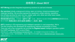 浩特简介 About HOT
HOT Mining provide integrated engineering solutions to coal and minerals.
Our services include underground mining, open cut mining, mineral processing and
materials handling. We provide engineering, equipment, project delivery, operations
And off-take services for coal, iron ore, copper, gold, zinc, silver and other base metals.
北京浩沃特矿业技术有限公司（简称『浩特』）
国家级高新技术企业，中关村“金种子工程”企业，国家中小企业引导基金清控银杏战略投资企业。
致力于提供 资源业设计-交付-运营-包销的“一站式”服务。
HOT is leading in 3D engineering and intelligent operation in coal preparation. We’re
The first company who developed 3D engineering methods successfully in China.
There are only a few companies can provide the Bigdata based intelligent operation system
For CHPP worldwide. HOT is one of them.
浩特是业内 三维工程和智能运营系统的领导者，在中国最早开发出用于矿物加工的
三维工程设计方法；世界范围内，仅有少数公司可以提供 基于大数据架构的选矿智能化系统，
浩特是其中之一。
 