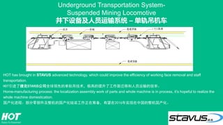 Underground Transportation System-
Suspended Mining Locomotive
井下设备及人员运输系统 – 单轨吊机车
HOT has brought in STAVUS advanced technology, which could improve the efficiency of working face removal and staff
transportation.
HOT引进了捷克STAVUS公司全球领先的单轨吊技术，极高的提升了工作面迁移和人员运输的效率。
Home-manufacturing process: the localization assembly work of parts and whole machine is in process, it’s hopeful to realize the
whole machine domestication.
国产化进程：部分零部件及整机的国产化组装工作正在筹备，有望在2016年实现在中国的整机国产化。
 
