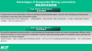 Compared with normal transportation method, suspended mining locomotive doesn’t have the risk of derailing and fracturing with
the features of automatic power and bemannt system.
单轨吊是具备自助动力和有人驾驶的设备， 与普通运输相比，单轨吊无掉道、断绳、跑车的危险，大大减少了辅助运输安全事故发
生的概率，实现了好又快的安全生产。
Advantages of Suspended Mining Locomotive
单轨吊机车的优势
By using the suspended mining locomotive, it could decrease the transportation workers and improve transportation efficiency, which
means the reduction of cost of coal per ton, meanwhile, it could be used as the backup system for roadheader, which could save the
preparation time before installation.
运输效率的提高，运输人员的减少就意味着吨煤成本的降低，同时它还可以作为综掘机掘进的配套辅助运输系统，节省工作面安装前的
准备时间。
 