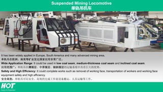 Suspended Mining Locomotive
单轨吊机车
It has been widely applied in Europe, South America and many advanced mining area.
单轨吊在欧洲、南美等矿业发达国家应用非常广泛。
Wide Application Range: It could be used in low coal seam, medium-thickness coal seam and inclined coal seam.
应用范围广：单轨吊在薄煤层、中厚煤层、倾斜煤层的运输系统中具有巨大的优势。
Safety and High Efficiency: It could complete works such as removal of working face, transportation of workers and working face
equipment safely and high efficiency.
安全高效：单轨吊可以安全、高效的完成工作面设备搬运、人员运输等工作。
 