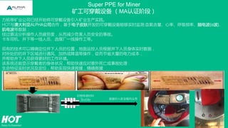 Super PPE for Miner
矿工可穿戴设备 （MA认证阶段）
力拓等矿业公司已经开始将可穿戴设备引入矿业生产实践。
HOT与澳大利亚ALPHA公司合作，基于电子皮肤开发的可穿戴设备能够实时监测:血氧含量、心率、呼吸频率、脑电波(α波)、
肌电波等数据；
经过算法分析操作人员疲劳度，从而减少危害人员安全的事故。
卡车司机、井下等一线人员、选煤厂一线操作工等。
现有的技术可以精确定位井下人员的位置，地面运控人员根据井下人员身体实时数据，
对所处的的井下区域进行通风、加热或降温等操作，從而节省大量的电力成本；
并帮助井下人员获得更好的工作环境。
该系统还能显示穿戴者的身体状况，帮助快速应对意外死亡或事故处理：
生命特征实时状况及定位，帮助实现快速救援，精确救援。
织物传感材料
Textile 直接织入安全帽内头带
 