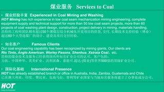 煤业服务 Services to Coal
• 煤业经验丰富 Experienced in Coal Mining and Washing
HOT Mining has rich experience in low coal seam mechanization mining engineering, complete
equipment supply and technical support for more than 50 low coal seam projects, more than 60
projects of coal washing plant design, construction, project delivery in mining, materials handling,
浩特的工程师团队拥有超过50个薄煤层综合机械化开采项目的供货, 交付, 长期技术支持经验（博业）
超过60个大型选煤厂的设计、建设及项目交付经验。
• 知名客户 Famous Clients
Our coal engineering capability has been recognized by mining giants. Our clients are
Rio Tinto, Anglo American, Worley Pasons, Shenhua, Xstrata Coal，etc.
浩特的煤业技术及服务已经获得国内外知名矿业公司的认可，客户包括：
力拓、中国神华、英美矿业、沃利派森、嘉能可.超达 (煤业)等世界500强的顶级矿业公司。
• 国际化基础 International Presence
HOT has already established branch or office in Australia, India, Zambia, Guatemala and Chile
已在澳大利亚、印度、赞比亚、危地马拉、智利等矿业国家与当地知名服务商建立了办事处或分公司。
 