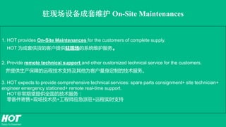 1. HOT provides On-Site Maintenances for the customers of complete supply.
HOT 为成套供货的客户提供驻现场的系统维护服务。
2. Provide remote technical support and other customized technical service for the customers.
并提供生产保障的远程技术支持及其他为客户量身定制的技术服务。
3. HOT expects to provide comprehensive technical services: spare parts consignment+ site technician+
engineer emergency stationed+ remote real-time support.
HOT非常期望提供全面的技术服务：
零备件寄售+现场技术员+工程师应急派驻+远程实时支持
驻现场设备成套维护 On-Site Maintenances
 