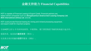 金融支持能力 Financial Capabilities
HOT is capable of Financial Leasing & Export Credit. Financial partners are
states-owned companies such as ZhongGuanCun Science-tech Leasing Company Ltd,
BOC International (China) Ltd, and etc.
HOT could provide financial leasing for mining and mineral processing equipment,
and export credit for important projects.
目前HOT已经与 中关村科技租赁、中银国际、厦门国贸集团 等融资机构建立起合作。
能提供采、选设备的融资租赁（国内）；
以及重点项目的出口信贷等服务（国际）。
 