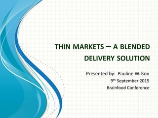 THIN MARKETS – A BLENDED
DELIVERY SOLUTION
Presented by: Pauline Wilson
9th September 2015
Brainfood Conference
 