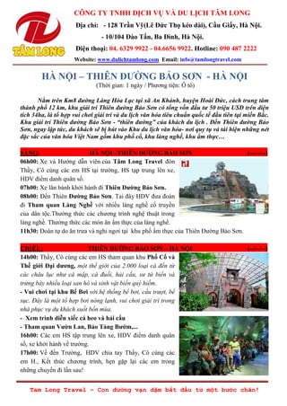 CÔNG TY TNHH DỊCH VỤ VÀ DU LỊCH TÂM LONG
Địa chỉ: - 128 Trần Vỹ(Lê Đức Thọ kéo dài), Cầu Giấy, Hà Nội.
- 10/104 Đào Tấn, Ba Đình, Hà Nội.
Điện thoại: 04. 6329 9922 - 04.6656 9922. Hotline: 090 487 2222
Website: www.dulichtamlong.com Email: info@tamlongtravel.com
Tam Long Travel – Con đường vạn dặm bắt đầu từ một bước chân!
HÀ NỘI – THIÊN ĐƢỜNG BẢO SƠN - HÀ NỘI
(Thời gian: 1 ngày / Phương tiện: Ô tô)
Nằm trên Km8 đường Láng Hòa Lạc tại xã An Khánh, huyện Hoài Đức, cách trung tâm
thành phố 12 km, khu giải trí Thiên đường Bảo Sơn có tổng vốn đầu tư 50 triệu USD trên diện
tích 34ha, là tổ hợp vui chơi giải trí và du lịch văn hóa tiêu chuẩn quốc tế đầu tiên tại miền Bắc.
Khu giải trí Thiên đường Bảo Sơn - “thiên đường” của khách du lịch . Đến Thiên đường Bảo
Sơn, ngay lập tức, du khách sẽ bị hút vào Khu du lịch văn hóa- nơi quy tụ và tái hiện những nét
đặc sắc của văn hóa Việt Nam gồm khu phố cổ, khu làng nghề, khu ẩm thực…
SÁNG: HÀ NỘI –THIÊN ĐƢỜNG BẢO SƠN (--/--/--)
06h00: Xe và Hướng dẫn viên của Tâm Long Travel đón
Thầy, Cô cùng các em HS tại trường, HS tạp trung lên xe,
HDV điểm danh quân số.
07h00: Xe lăn bánh khởi hành đi Thiên Đƣờng Bảo Sơn.
08h00: Đến Thiên Đƣờng Bảo Sơn. Tai đây HDV đưa đoàn
đi Tham quan Làng Nghề với nhiều làng nghề cổ truyền
của dân tộc.Thưởng thức các chương trình nghệ thuật trong
làng nghề. Thưởng thức các món ăn ẩm thực của làng nghề.
11h30: Đoàn tự do ăn trưa và nghỉ ngơi tại khu phố ẩm thực của Thiên Đường Bảo Sơn.
CHIỀU: THIÊN ĐƢỜNG BẢO SƠN – HÀ NỘI (--/--/--)
14h00: Thầy, Cô cùng các em HS tham quan khu Phố Cổ và
Thế giới Đại dƣơng, một thế giới của 2.000 loại cá đến từ
các châu lục như cá mập, cá đuối, hải cẩu, sư tử biển và
trưng bày nhiều loại san hô và sinh vật biển quý hiếm.
- Vui chơi tại khu Bể Bơi với hệ thống bể bơi, cầu trượt, bể
sục. Đây là một tổ hợp bơi nóng lạnh, vui chơi giải trí trong
nhà phục vụ du khách suốt bốn mùa.
- Xem trình diễn xiếc cá heo và hải cẩu
- Tham quan Vƣờn Lan, Bảo Tàng Bƣớm,...
16h00: Các em HS tập trung lên xe, HDV điểm danh quân
số, xe khởi hành về trường.
17h00: Về đến Trường, HDV chia tay Thầy, Cô cùng các
em H., Kết thúc chương trình, hẹn gặp lại các em trong
những chuyến đi lần sau!
 
