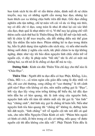  115 
bao kinh saùch bò tín ñoà veõ raén theâm chaân, ñaùnh maát ñi söï chaân
truyeàn, nay tuy coù nhöõng ngöôøi caàu mong hoïc ñaïo, nhöng laïi
ham thích cao xa khoâng chòu böôùc treân ñaát thöïc. Goác ñaïo chaúng
nghieân cöùu taän töôøng, chæ töï maõn vôùi caùi voû da vaø loâng maø thoâi,
tuy coù doác chí vì ñaïo, song toaøn laø nhai ñi nhai laïi caùi xaùc khoâ
cuûa ñaïo, thöïc quaû laø nhaït nheõo voâ vò. Vì theá nay laïi giaùng chæ vieát
theâm cuoán saùch thöù hai laø Thieân Ñaøng Du Kyù ñeå môû vaän hoäi môùi,
tieát loä chaân lyù ñeå trao truyeàn, söûa ñoåi nhöõng ñieàu maø theá gian
baáy laâu nhaàm laãn tuaân theo. Phaøm nhöõng keû tu ñaïo trong thieân
haï, haún laø phaûi duïng taâm nghieân cöùu saùch naøy, vaø neáu nhö muoán
thoâng suoát ñöôïc yù nghóa cuûa saùch, töùc phaûi chaêm lo tu taäp khoâng
ngöøng, ñöôïc nhö vaäy toâi baûo ñaûm nguyeân linh chaéc chaén trôû veà
nguoàn coäi, vì ñaây laø phaùp moân “baát nhò” töùc laø chæ coù moät maø
khoâng hai, xa rôøi noù aét laø chaúng coù ñaïo ñeå maø tu vaäy.
Döông Sinh : Kính xin ñöùc Thieân Toân chæ daïy cho theá naøo laø
“Chaân Ñaïo”.
Thieân Toân : Ngöôøi ñôøi tu ñaïo ñeàu coù hoïc Phaät, Khoång, Laõo,
Chuùa, Hoài v.v… caû traêm ngaøn cöûa giaùo ñeàu xöng laø ñoäc nhaát voâ
nhò, chí cao chí thöôïng, song chaúng roõ “cao thöôïng” laø tôùi caûnh
giôùi naøo? Ñaïo voán khoâng coù teân, neân mieãn cöôõng goïi laø “Ñaïo”,
bôûi vaäy ñaïo laáy voøng troøn troáng khoâng ñeå bieåu thò, keû ñaéc ñaïo
treân ñaàu hoï coù haøo quang, töùc laø aùnh saùng cuûa nguyeân linh,
nguyeân linh neáu toái taêm taát nhieân maát saéc thì goïi laø “taøn linh”
hay “chuùng sinh”, thöù linh naøy goïi laø chuûng töû luaân hoài. Neáu nhö
nguyeân linh toûa haøo quang thì “chuûng töû” khoâng taø, ñöôøng luaân
hoài döùt tuyeät, “linh chuûng” trôû veà nguoàn coäi töùc nôi ñaát cuõ queâ
xöa, cho neân Hoãn Nguyeân Chaân Kinh coù noùi: “Phaøm beân ngoaøi
coù hình coù chaát, aét beân trong coù saéc coù töôùng, neáu quay veà ñöôïc
nguoàn coäi thì ñeàu khoâng coøn daáu veát”. Phaät Thaùnh Tieân ñeàu laø
 