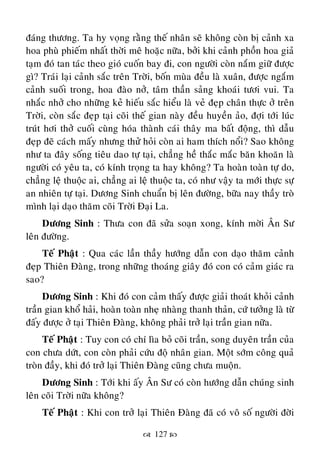  127 
ñaùng thöông. Ta hy voïng raèng theá nhaân seõ khoâng coøn bò caûnh xa
hoa phuø phieám nhaát thôøi meâ hoaëc nöõa, bôûi khi caûnh phoàn hoa giaû
taïm ñoù tan taùc theo gioù cuoán bay ñi, con ngöôøi coøn naém giöõ ñöôïc
gì? Traùi laïi caûnh saéc treân Trôøi, boán muøa ñeàu laø xuaân, ñöôïc ngaém
caûnh suoái trong, hoa ñaøo nôû, taâm thaàn saûng khoaùi töôi vui. Ta
nhaéc nhôû cho nhöõng keû hieáu saéc hieåu laø veû ñeïp chaân thöïc ôû treân
Trôøi, coøn saéc ñeïp taïi coõi theá gian naøy ñeàu huyeàn aûo, ñôïi tôùi luùc
truùt hôi thôû cuoái cuøng hoùa thaønh caùi thaây ma baát ñoäng, thì daãu
ñeïp ñeõ caùch maáy nhöng thöû hoûi coøn ai ham thích noåi? Sao khoâng
nhö ta ñaây soáng tieâu dao töï taïi, chaúng heà thaéc maéc baên khoaên laø
ngöôøi coù yeâu ta, coù kính troïng ta hay khoâng? Ta hoaøn toaøn töï do,
chaúng leä thuoäc ai, chaúng ai leä thuoäc ta, coù nhö vaäy ta môùi thöïc söï
an nhieân töï taïi. Döông Sinh chuaån bò leân ñöôøng, böõa nay thaày troø
mình laïi daïo thaêm coõi Trôøi Ñaïi La.
Döông Sinh : Thöa con ñaõ söûa soaïn xong, kính môøi AÂn Sö
leân ñöôøng.
Teá Phaät : Qua caùc laàn thaày höôùng daãn con daïo thaêm caûnh
ñeïp Thieân Ñaøng, trong nhöõng thoaùng giaây ñoù con coù caûm giaùc ra
sao?
Döông Sinh : Khi ñoù con caûm thaáy ñöôïc giaûi thoaùt khoûi caûnh
traàn gian khoå haûi, hoaøn toaøn nheï nhaøng thanh thaûn, cöù töôûng laø töø
ñaáy ñöôïc ôû taïi Thieân Ñaøng, khoâng phaûi trôû laïi traàn gian nöõa.
Teá Phaät : Tuy con coù chí lìa boû coõi traàn, song duyeân traàn cuûa
con chöa döùt, con coøn phaûi cöùu ñoä nhaân gian. Moät sôùm coâng quaû
troøn ñaày, khi ñoù trôû laïi Thieân Ñaøng cuõng chöa muoän.
Döông Sinh : Tôùi khi aáy AÂn Sö coù coøn höôùng daãn chuùng sinh
leân coõi Trôøi nöõa khoâng?
Teá Phaät : Khi con trôû laïi Thieân Ñaøng ñaõ coù voâ soá ngöôøi ñôøi
 