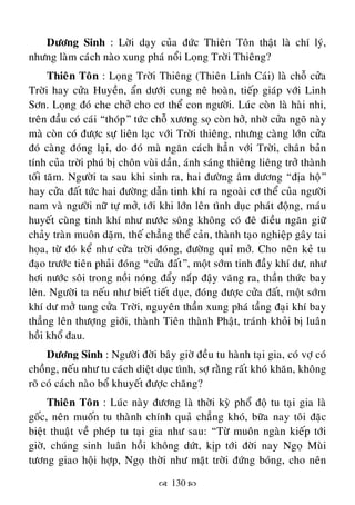  130 
Döông Sinh : Lôøi daïy cuûa ñöùc Thieân Toân thaät laø chí lyù,
nhöng laøm caùch naøo xung phaù noåi Loïng Trôøi Thieâng?
Thieân Toân : Loïng Trôøi Thieâng (Thieân Linh Caùi) laø choã cöûa
Trôøi hay cöûa Huyeàn, aån döôùi cung neâ hoaøn, tieáp giaùp vôùi Linh
Sôn. Loïng ñoù che chôû cho cô theå con ngöôøi. Luùc coøn laø haøi nhi,
treân ñaàu coù caùi “thoùp” töùc choã xöông soï coøn hôû, nhôø cöûa ngoõ naøy
maø coøn coù ñöôïc söï lieân laïc vôùi Trôøi thieâng, nhöng caøng lôùn cöûa
ñoù caøng ñoùng laïi, do ñoù maø ngaên caùch haún vôùi Trôøi, chaân baûn
tính cuûa trôøi phuù bò choân vuøi daàn, aùnh saùng thieâng lieâng trôû thaønh
toái taêm. Ngöôøi ta sau khi sinh ra, hai ñöôøng aâm döông “ñòa hoä”
hay cöûa ñaát töùc hai ñöôøng daãn tinh khí ra ngoaøi cô theå cuûa ngöôøi
nam vaø ngöôøi nöõ töï môû, tôùi khi lôùn leân tình duïc phaùt ñoäng, maùu
huyeát cuøng tinh khí nhö nöôùc soâng khoâng coù ñeâ ñieàu ngaên giöõ
chaûy traøn muoân daëm, theá chaúng theå caûn, thaønh taïo nghieäp gaây tai
hoïa, töø ñoù keå nhö cöûa trôøi ñoùng, ñöôøng quæ môû. Cho neân keû tu
ñaïo tröôùc tieân phaûi ñoùng “cöûa ñaát”, moät sôùm tinh ñaày khí dö, nhö
hôi nöôùc soâi trong noài noùng ñaåy naép ñaäy vaêng ra, thaàn thöùc bay
leân. Ngöôøi ta neáu nhö bieát tieát duïc, ñoùng ñöôïc cöûa ñaát, moät sôùm
khí dö môû tung cöûa Trôøi, nguyeân thaàn xung phaù taàng ñaïi khí bay
thaúng leân thöôïng giôùi, thaønh Tieân thaønh Phaät, traùnh khoûi bò luaân
hoài khoå ñau.
Döông Sinh : Ngöôøi ñôøi baây giôø ñeàu tu haønh taïi gia, coù vôï coù
choàng, neáu nhö tu caùch dieät duïc tình, sôï raèng raát khoù khaên, khoâng
roõ coù caùch naøo boå khuyeát ñöôïc chaêng?
Thieân Toân : Luùc naøy ñöông laø thôøi kyø phoå ñoä tu taïi gia laø
goác, neân muoán tu thaønh chính quaû chaúng khoù, böõa nay toâi ñaëc
bieät thuaät veà pheùp tu taïi gia nhö sau: “Töø muoân ngaøn kieáp tôùi
giôø, chuùng sinh luaân hoài khoâng döùt, kòp tôùi ñôøi nay Ngoï Muøi
töông giao hoäi hôïp, Ngoï thôøi nhö maët trôøi ñöùng boùng, cho neân
 