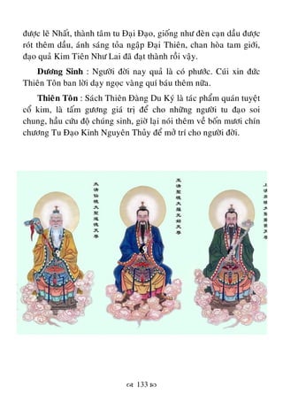  133 
ñöôïc leõ Nhaát, thaønh taâm tu Ñaïi Ñaïo, gioáng nhö ñeøn caïn daàu ñöôïc
roùt theâm daàu, aùnh saùng toûa ngaäp Ñaïi Thieân, chan hoøa tam giôùi,
ñaïo quaû Kim Tieân Nhö Lai ñaõ ñaït thaønh roài vaäy.
Döông Sinh : Ngöôøi ñôøi nay quaû laø coù phöôùc. Cuùi xin ñöùc
Thieân Toân ban lôøi daïy ngoïc vaøng quí baùu theâm nöõa.
Thieân Toân : Saùch Thieân Ñaøng Du Kyù laø taùc phaåm quaùn tuyeät
coå kim, laø taám göông giaù trò ñeå cho nhöõng ngöôøi tu ñaïo soi
chung, haàu cöùu ñoä chuùng sinh, giôø laïi noùi theâm veà boán möôi chín
chöông Tu Ñaïo Kinh Nguyeân Thuûy ñeå môû trí cho ngöôøi ñôøi.
 