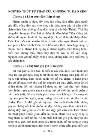  134 
NGUYEÂN THUÛY TÖÙ THAÄP CÖÛU CHÖÔNG TU ÑAÏO KINH
Chöông 1 : Laøm neân vieäc (Laäp coâng)
Phaøm muoán tu ñaïo, laáy vieäc laäp coâng laøm ñaàu, giuùp ngöôøi
cöùu ñôøi, coâng ñöùc sao cho thöïc saâu daày, nhö caùc vò tieân thieân
chaân chính haøm döôõng coâng ñöùc vöôït caû caùc baäc Thaùnh. Tích luõy
coâng ñöùc ñuû ngaøn, hình haøi vaø thaàn khí ñeàu thaønh Tieân. Coâng ñöùc
khoâng ñuû ngaøn, hình haøi bò huûy dieät, chæ coù thaàn khí ñöôïc thaønh
Tieân. Ôn möa moùc nhuaàn thaám caû trieäu daân, ngoïc thanh quí baùu
xaùc phaøm hoùa thaønh Tieân, taâm hoàn sieâu thoaùt hoøa hôïp cuøng töï
nhieân. Tan aét thaønh khí, ngöng aét thaønh ngöôøi, thaàn thoâng töï taïi,
bieán hoùa khoâng thaáy hình, bay daïo ba coõi, ra toái vaøo saùng.
Nguyeän cöùu vôùt heát thaûy chuùng sinh, khoâng naûn loøng thoái chí, töï
ñaéc chaân ñaïo.
Chöông 2 : Chay tònh giöõ gìn (Trai giôùi)
Söï trai giôùi laø caên baûn, laø beán laø caàu cuûa ñaïo, luoân luoân moät
loøng trì trai giöõ giôùi, loøng taø töï nhieân döùt. Chuùng sinh phaûi boû aên
maën, vui söôùng, ham thích, tanh hoâi ñeå maø chaêm lo haønh phaùp
cho coù keát quaû, chôù nhö quæ ñoùi chuyeân aên thaây cheát, buïng ñoùi cöù
bò löûa thieâu ñoát maõi chaúng heà ñöôïc no neâ. Laïi nhö ruoài nhaëng
luoân luoân tranh giaønh nhau nhöõng thöù ñoà thoái tha, phaûi queân ñi
muøi tanh töôûi, ñeå maø haønh phaùp cho mau keát quaû. Ba cung dô
daùy, saùu phuû ñuïc ngaàu, sung söôùng thaáy xaùc cheát, öu thích choán
töû ñòa. Phaûi caét ñöùt goác reã thò duïc, vaøo caûnh thanh tónh, khoâng
gaây ra nhöõng noãi khoå phieàn, aùc ñoäc, khoâng sinh taâm thieân kieán,
khoâng daáy taâm gian taø, coi lôøi raên daïy giôùi caám cuûa Tieân Thaùnh
nhö luaät phaùp ôû traàn gian, daãu coù muoán phaïm vaøo song cuõng sôï
raèng thaân seõ maát töï do. Keû tu phaûi heát söùc giöõ gìn, chuyeân chuù
coâng phu, giôùi luaät luoân luoân baøy tröôùc maët, ñeå maø kinh sôï cuøng
nghieâm chænh tuaân theo, dieät moïi yù nieäm trong ñaàu, phaûi doác taâm
 