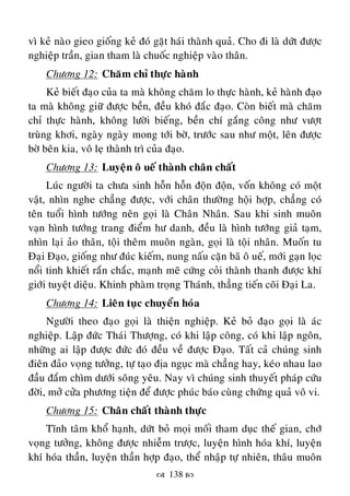  138 
vì keû naøo gieo gioáng keû ñoù gaët haùi thaønh quaû. Cho ñi laø döùt ñöôïc
nghieäp traàn, gian tham laø chuoác nghieäp vaøo thaân.
Chöông 12: Chaêm chæ thöïc haønh
Keû bieát ñaïo cuûa ta maø khoâng chaêm lo thöïc haønh, keû haønh ñaïo
ta maø khoâng giöõ ñöôïc beàn, ñeàu khoù ñaéc ñaïo. Coøn bieát maø chaêm
chæ thöïc haønh, khoâng löôøi bieáng, beàn chí gaéng coâng nhö vöôït
truøng khôi, ngaøy ngaøy mong tôùi bôø, tröôùc sau nhö moät, leân ñöôïc
bôø beân kia, voâ leï thaønh trì cuûa ñaïo.
Chöông 13: Luyeän oâ ueá thaønh chaân chaát
Luùc ngöôøi ta chöa sinh hoãn hoãn ñoän ñoän, voáân khoâng coù moät
vaät, nhìn nghe chaúng ñöôïc, vôùi chaân thöôøng hoäi hôïp, chaúng coù
teân tuoåi hình töôùng neân goïi laø Chaân Nhaân. Sau khi sinh muoân
vaïn hình töôùng trang ñieåm hö danh, ñeàu laø hình töôùng giaû taïm,
nhìn laïi aûo thaân, toäi theâm muoân ngaøn, goïi laø toäi nhaân. Muoán tu
Ñaïi Ñaïo, gioáng nhö ñuùc kieám, nung naáu caën baõ oâ ueá, môùi gaïn loïc
noåi tinh khieát raén chaéc, maïnh meõ cöùng coûi thaønh thanh ñöôïc khí
giôùi tuyeät dieäu. Khinh phaøm troïng Thaùnh, thaúng tieán coõi Ñaïi La.
Chöông 14: Lieân tuïc chuyeån hoùa
Ngöôøi theo ñaïo goïi laø thieän nghieäp. Keû boû ñaïo goïi laø aùc
nghieäp. Laäp ñöùc Thaùi Thöôïng, coù khi laäp coâng, coù khi laäp ngoân,
nhöõng ai laäp ñöôïc ñöùc ñoù ñeàu veà ñöôïc Ñaïo. Taát caû chuùng sinh
ñieân ñaûo voïng töôûng, töï taïo ñòa nguïc maø chaúng hay, keùo nhau lao
ñaàu ñaém chìm döôùi soâng yeâu. Nay vì chuùng sinh thuyeát phaùp cöùu
ñôøi, môû cöûa phöông tieän ñeå ñöôïc phuùc baùo cuøng chöùng quaû voâ vi.
Chöông 15: Chaân chaát thaønh thöïc
Tónh taâm khoå haïnh, döùt boû moïi moái tham duïc theá gian, chôù
voïng töôûng, khoâng ñöôïc nhieãm tröôïc, luyeän hình hoùa khí, luyeän
khí hoùa thaàn, luyeän thaàn hôïp ñaïo, theå nhaäp töï nhieân, thaâu muoân
 