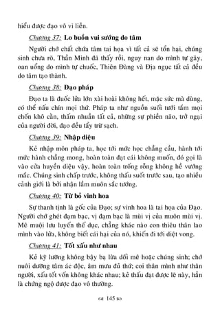  145 
hieåu ñöôïc ñaïo voâ vi lieàn.
Chöông 37: Lo buoàn vui söôùng do taâm
Ngöôøi chôù chaát chöùa taâm tai hoïa vì taát caû seõ toån haïi, chuùng
sinh chöa roõ, Thaàn Minh ñaõ thaáy roài, nguy nan do mình töï gaây,
oan uoång do mình töï chuoác, Thieân Ñaøng vaø Ñòa nguïc taát caû ñeàu
do taâm taïo thaønh.
Chöông 38: Ñaïo phaùp
Ñaïo ta laø ñuoác löûa lôùn xaøi hoaøi khoâng heát, maëc söùc maø duøng,
coù theå naáu chín moïi thöù. Phaùp ta nhö nguoàn suoái töôùi taém moïi
choán khoâ caèn, thaám nhuaàn taát caû, nhöõng söï phieàn naõo, trôû ngaïi
cuûa ngöôøi ñôøi, ñaïo ñeàu taåy tröø saïch.
Chöông 39: Nhaäp dieäu
Keû nhaäp moân phaùp ta, hoïc tôùi möùc hoïc chaúng caàu, haønh tôùi
möùc haønh chaúng mong, hoaøn toaøn ñaït caùi khoâng muoán, ñoù goïi laø
vaøo cöûa huyeàn dieäu vaäy, hoaøn toaøn troáng roãng khoâng heà vöôùng
maéc. Chuùng sinh chaáp tröôùc, khoâng thaáu suoát tröôùc sau, taïo nhieàu
caûnh giôùi laø bôûi nhaän laàm muoân saéc töôùng.
Chöông 40: Töø boû vinh hoa
Söï thanh tònh laø goác cuûa Ñaïo; söï vinh hoa laø tai hoïa cuûa Ñaïo.
Ngöôøi chôù gheùt ñaïm baïc, vò ñaïm baïc laø muøi vò cuûa muoân muøi vò.
Meâ muoäi löu luyeán theá duïc, chaúng khaùc naøo con thieâu thaân lao
mình vaøo löûa, khoâng bieát caùi haïi cuûa noù, khieán ñi tôùi dieät vong.
Chöông 41: Toát xaáu nhö nhau
Keû kyõ löôõng khoâng baäy baï löøa doái meâ hoaëc chuùng sinh; chôù
nuoâi döôõng taâm aùc ñoäc, aâm möu ñuû thöù; coi thaân mình nhö thaân
ngöôøi, xaáu toát voán khoâng khaùc nhau; keû thaáu ñaït ñöôïc leõ naøy, haún
laø chöùng ngoä ñöôïc ñaïo voâ thöôøng.
 