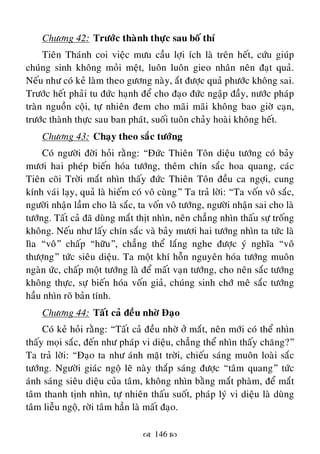  146 
Chöông 42: Tröôùc thaønh thöïc sau boá thí
Tieân Thaùnh coi vieäc möu caàu lôïi ích laø treân heát, cöùu giuùp
chuùng sinh khoâng moûi meät, luoân luoân gieo nhaân neân ñaït quaû.
Neáu nhö coù keû laøm theo göông naøy, aét ñöôïc quaû phöôùc khoâng sai.
Tröôùc heát phaûi tu ñöùc haïnh ñeå cho ñaïo ñöùc ngaäp ñaày, nöôùc phaùp
traøn nguoàn coäi, töï nhieân ñem cho maõi maõi khoâng bao giôø caïn,
tröôùc thaønh thöïc sau ban phaùt, suoái tuoân chaûy hoaøi khoâng heát.
Chöông 43: Chaïy theo saéc töôùng
Coù ngöôøi ñôøi hoûi raèng: “Ñöùc Thieân Toân dieäu töôùng coù baûy
möôi hai pheùp bieán hoùa töôùng, theâm chín saéc hoa quang, caùc
Tieân coõi Trôøi maét nhìn thaáy ñöùc Thieân Toân ñeàu ca ngôïi, cung
kính vaùi laïy, quaû laø hieám coù voâ cuøng” Ta traû lôøi: “Ta voán voâ saéc,
ngöôøi nhaän laàm cho laø saéc, ta voán voâ töôùng, ngöôøi nhaän sai cho laø
töôùng. Taát caû ñaõ duøng maét thòt nhìn, neân chaúng nhìn thaáu söï troáng
khoâng. Neáu nhö laáy chín saéc vaø baûy möôi hai töôùng nhìn ta töùc laø
lìa “voâ” chaáp “höõu”, chaúng theå laéng nghe ñöôïc yù nghóa “voâ
thöôïng” töùc sieâu dieäu. Ta moät khí hoãn nguyeân hoùa töôùng muoân
ngaøn öùc, chaáp moät töôùng laø ñeå maát vaïn töôùng, cho neân saéc töôùng
khoâng thöïc, söï bieán hoùa voán giaû, chuùng sinh chôù meâ saéc töôùng
haàu nhìn roõ baûn tính.
Chöông 44: Taát caû ñeàu nhôø Ñaïo
Coù keû hoûi raèng: “Taát caû ñeàu nhôø ôû maét, neân môùi coù theå nhìn
thaáy moïi saéc, ñeán nhö phaùp vi dieäu, chaúng theå nhìn thaáy chaêng?”
Ta traû lôøi: “Ñaïo ta nhö aùnh maët trôøi, chieáu saùng muoân loaøi saéc
töôùng. Ngöôøi giaùc ngoä leõ naøy thaép saùng ñöôïc “taâm quang” töùc
aùnh saùng sieâu dieäu cuûa taâm, khoâng nhìn baèng maét phaøm, ñeå maét
taâm thanh tònh nhìn, töï nhieân thaáu suoát, phaùp lyù vi dieäu laø duøng
taâm lieãu ngoä, rôøi taâm haún laø maát ñaïo.
 