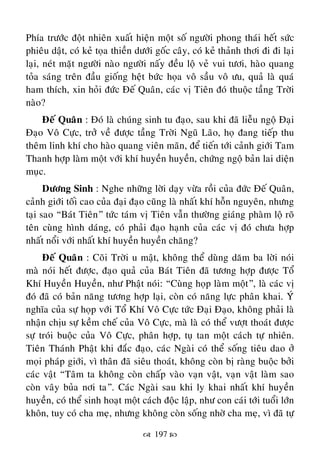  197 
Phía tröôùc ñoät nhieân xuaát hieän moät soá ngöôøi phong thaùi heát söùc
phieâu daät, coù keû toïa thieàn döôùi goác caây, coù keû thaûnh thôi ñi ñi laïi
laïi, neùt maët ngöôøi naøo ngöôøi naáy ñeàu loä veû vui töôi, haøo quang
toûa saùng treân ñaàu gioáng heät böùc hoïa voâ saàu voâ öu, quaû laø quaù
ham thích, xin hoûi ñöùc Ñeá Quaân, caùc vò Tieân ñoù thuoäc taàng Trôøi
naøo?
Ñeá Quaân : Ñoù laø chuùng sinh tu ñaïo, sau khi ñaõ lieãu ngoä Ñaïi
Ñaïo Voâ Cöïc, trôû veà ñöôïc taàng Trôøi Nguõ Laõo, hoï ñang tieáp thu
theâm linh khí cho haøo quang vieân maõn, ñeå tieán tôùi caûnh giôùi Tam
Thanh hôïp laøm moät vôùi khí huyeàn huyeàn, chöùng ngoä baûn lai dieän
muïc.
Döông Sinh : Nghe nhöõng lôøi daïy vöøa roài cuûa ñöùc Ñeá Quaân,
caûnh giôùi toái cao cuûa ñaïi ñaïo cuõng laø nhaát khí hoãn nguyeân, nhöng
taïi sao “Baùt Tieân” töùc taùm vò Tieân vaãn thöôøng giaùng phaøm loä roõ
teân cuøng hình daùng, coù phaûi ñaïo haïnh cuûa caùc vò ñoù chöa hôïp
nhaát noåi vôùi nhaát khí huyeàn huyeàn chaêng?
Ñeá Quaân : Coõi Trôøi u maät, khoâng theå duøng daêm ba lôøi noùi
maø noùi heát ñöôïc, ñaïo quaû cuûa Baùt Tieân ñaõ töông hôïp ñöôïc Toå
Khí Huyeàn Huyeàn, nhö Phaät noùi: “Cuøng hoïp laøm moät”, laø caùc vò
ñoù ñaõ coù baûn naêng töông hôïp laïi, coøn coù naêng löïc phaân khai. YÙù
nghóa cuûa söï hoïp vôùi Toå Khí Voâ Cöïc töùc Ñaïi Ñaïo, khoâng phaûi laø
nhaän chòu söï keàm cheá cuûa Voâ Cöïc, maø laø coù theå vöôït thoaùt ñöôïc
söï troùi buoäc cuûa Voâ Cöïc, phaân hôïp, tuï tan moät caùch töï nhieân.
Tieân Thaùnh Phaät khi ñaéc ñaïo, caùc Ngaøi coù theå soáng tieâu dao ôû
moïi phaùp giôùi, vì thaân ñaõ sieâu thoaùt, khoâng coøn bò raøng buoäc bôûi
caùc vaät “Taâm ta khoâng coøn chaáp vaøo vaïn vaät, vaïn vaät laøm sao
coøn vaây buûa nôi ta”. Caùc Ngaøi sau khi ly khai nhaát khí huyeàn
huyeàn, coù theå sinh hoaït moät caùch ñoäc laäp, nhö con caùi tôùi tuoåi lôùn
khoân, tuy coù cha meï, nhöng khoâng coøn soáng nhôø cha meï, vì ñaõ töï
 