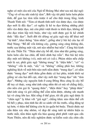  201 
nghe coù moät caâu noùi cuûa Nguõ toå Hoaøng Mai nhö sau maø ñaïi ngoä:
“ÖÙng voâ sôû truï nhi sinh kyø taâm”, Bôûi vaäy toâi phaûi luoân luoân phaûn
tænh, ñeå gaïn loïc taâm traàn tröôïc oâ ueá cho thaät trong laéng, kinh
Thanh Tónh noùi: “Taâm coù thanh tónh môùi vaøo ñöôïc ñaïo, vaøo ñöôïc
ñaïo môùi laø ñaéc ñaïo”. coù nghóa laø keû tu ñaïo khoâng nhöõng phaûi
tieán vaøo ñöôïc ñaïo, maø coøn phaûi vöôït thoaùt ra khoûi ñaïo, khoâng ñeå
cho ñaïo truøm laáp troùi buoäc, nhö vaäy môùi ñöôïc goïi laø keû chính
thöùc “ñaéc ñaïo”. Suoát ñôøi toâi d/uøng söï giaùc ngoä naøy ñeå khai môû
“töï tính”, khai thoâng “taâm nhaõn”, gioáng nhö yù baøi keä cuûa luïc toåâ
Hueä Naêng: “Boà ñeà voán khoâng caây, göông saùng cuõng khoâng ñaøi,
tröôùc sau khoâng moät vaät, nôi naøo nhieãm buïi traàn”. Cuøng baøi kinh
keä cuûa Thaàn Tuù: “Thaân nhö caây boà ñeà, taâm nhö ñaøi göông saùng,
luoân luoân caàn lau chuøi, ñeå khoûi dính buïi traàn”. Hai baøi keä treân
ñaây moät noùi khoâng (voâ), moät noùi coù (saéc). Phaøm nhaân neáu chaáp
moät laø sai, phaûi giaùc ngoä “khoâng trung” laø “dieäu höõu”, “coù” vaø
“khoâng” voán laø moät, “saéc” vaø “khoâng” chaúng phaûi hai, khoâng
nghieâng leäch veà moät beân naøo môùi naém ñöôïc “trung ñaïo”, coù naém
ñöôïc “trung ñaïo” môùi thaâu goàm ñöôïc caû hai phía, traùnh khoûi söï
giaèng xeù cuûa hai ñoái cöïc, nhö vaäy môùi ñaït “trung ñaïo” töùc “taâm
ñaïo”. Nhöõng caây nguyeân linh ôû cung Ñoâng Hoa cuõng laø caây boà
ñeà tuy coù thöïc, song nhö aùnh saùng nhìn thì coù maø sôø chaúng thaáy,
cho neân coøn goïi laø “quang thaân”, “ñieän thaân” hay “phaùp thaân”
nhö aùnh saùng vaø gioù chaúng theå caàm naém ñöôïc, nhöng söùc maïnh
laïi voâ cuøng lôùn lao. Khi soáng ôû theá gian, toâi ñaõ giaùc ngoä ñöôïc laø
“chaân ngaõ” ly khai vôùi “giaû ngaõ”, chaúng khaùc naøo thaân theå côûi
boû heát y phuïc, taâm tính luùc ñoù so saùnh vôùi luùc tröôùc, soáng ñoäng töï
taïi hôn, vì thaân theå khoâng coøn bò aùo quaàn boù buoäc. Thoaùt ñöôïc nôï
naàn thaân xaùc nheï nhoõm, veû ñeïp ñeõ saùng töôi töï nhieân hieän ra
tröôùc maét, taám thaân ngôøi toûa haøo quang phôi phôùi vöôït qua cöûa
Nam Thieân, neân ñaõ traéc nghieäm ñöôïc söï kieåm soaùt cuûa chín cöûa
 